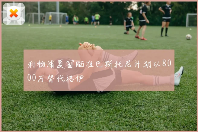 利物浦夏窗瞄准巴斯托尼计划以8000万替代格伊