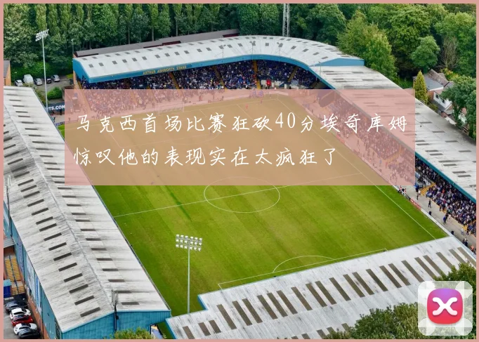 马克西首场比赛狂砍40分埃奇库姆惊叹他的表现实在太疯狂了