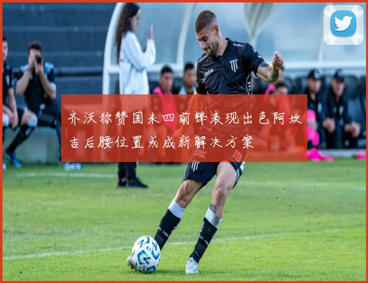 齐沃称赞国米四前锋表现出色阿坎吉后腰位置或成新解决方案