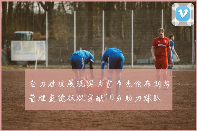 合力进攻展现实力首节杰伦布朗与普理查德双双贡献10分助力球队