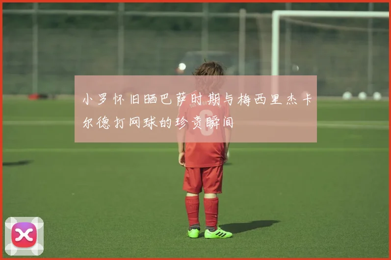 小罗怀旧晒巴萨时期与梅西里杰卡尔德打网球的珍贵瞬间