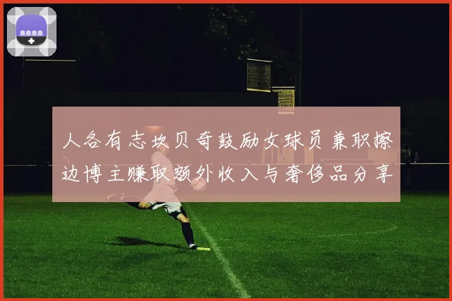 人各有志坎贝奇鼓励女球员兼职擦边博主赚取额外收入与奢侈品分享