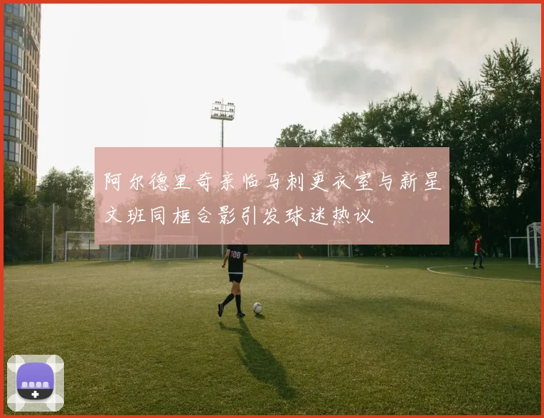 阿尔德里奇亲临马刺更衣室与新星文班同框合影引发球迷热议