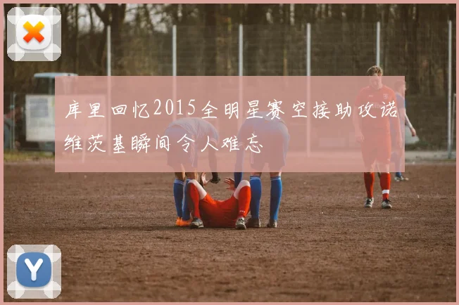 库里回忆2015全明星赛空接助攻诺维茨基瞬间令人难忘