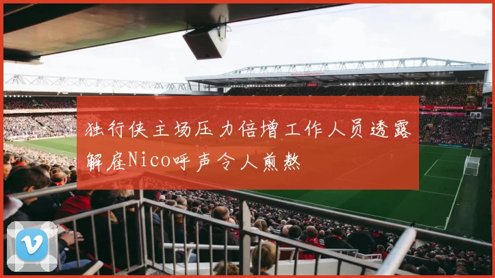 独行侠主场压力倍增工作人员透露解雇Nico呼声令人煎熬