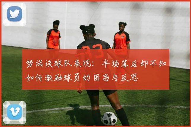 努诺谈球队表现：半场落后却不知如何激励球员的困惑与反思