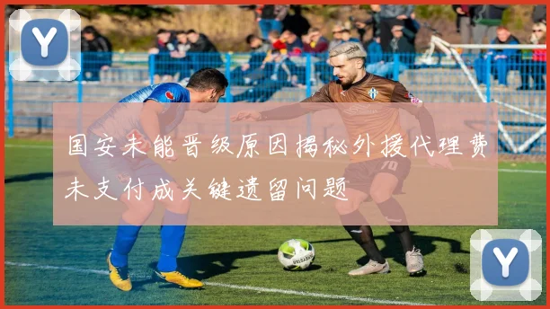 国安未能晋级原因揭秘外援代理费未支付成关键遗留问题