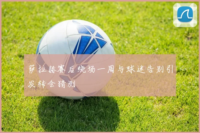 萨拉赫赛后绕场一周与球迷告别引发转会猜测