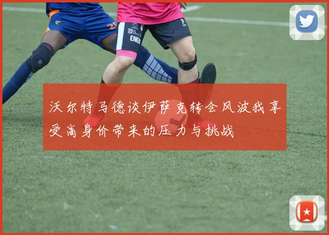 沃尔特马德谈伊萨克转会风波我享受高身价带来的压力与挑战