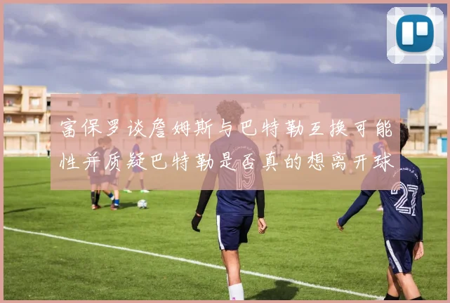 富保罗谈詹姆斯与巴特勒互换可能性并质疑巴特勒是否真的想离开球队