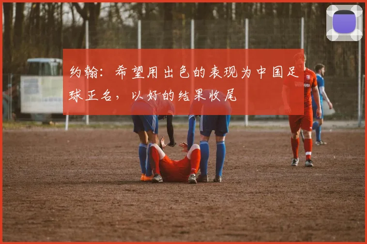 约翰：希望用出色的表现为中国足球正名，以好的结果收尾