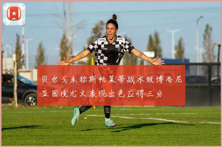 贝尔戈米称斯帕莱蒂战术致博洛尼亚困境尤文表现出色应得三分