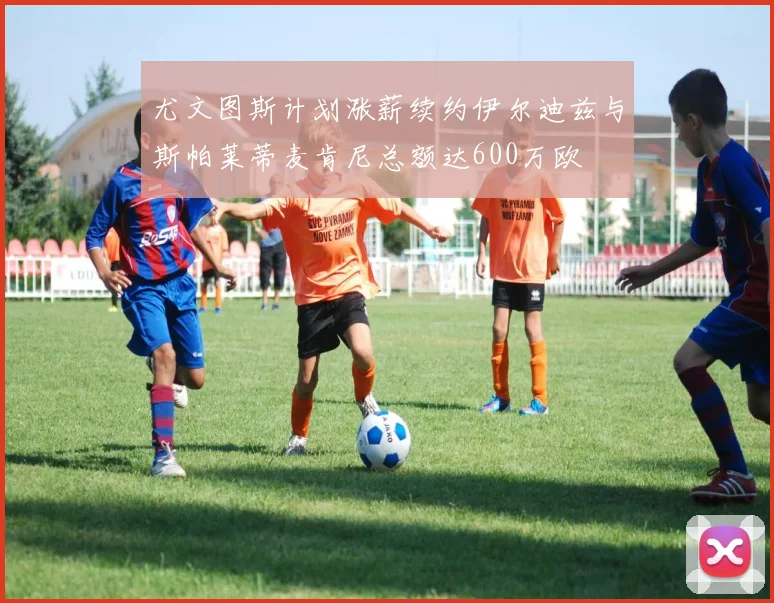 尤文图斯计划涨薪续约伊尔迪兹与斯帕莱蒂麦肯尼总额达600万欧