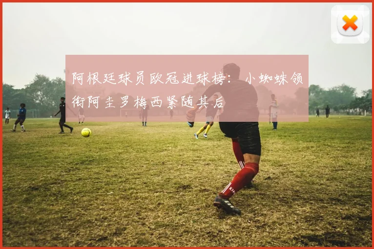 阿根廷球员欧冠进球榜：小蜘蛛领衔阿圭罗梅西紧随其后