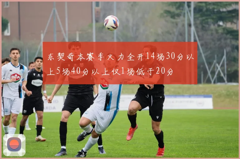 东契奇本赛季火力全开14场30分以上5场40分以上仅1场低于20分