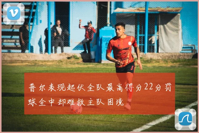 普尔表现起伏全队最高得分22分罚球全中却难救主队困境