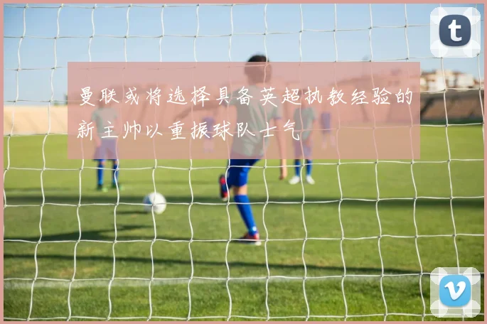 曼联或将选择具备英超执教经验的新主帅以重振球队士气