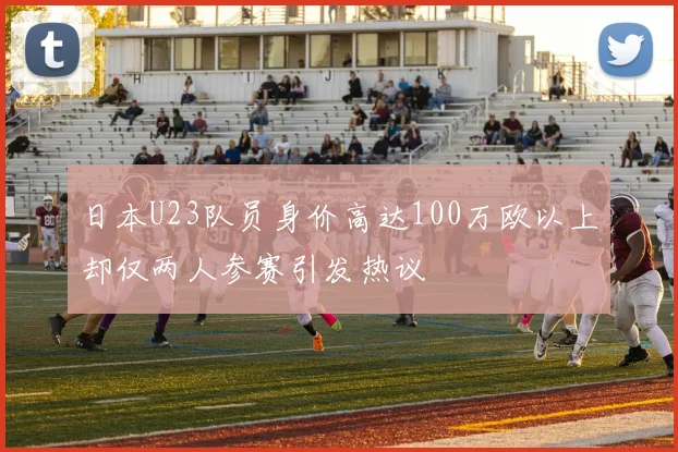 日本U23队员身价高达100万欧以上却仅两人参赛引发热议