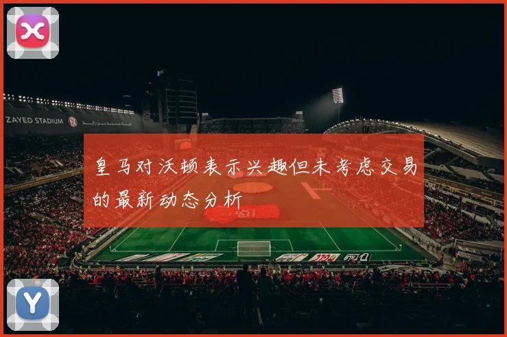 皇马对沃顿表示兴趣但未考虑交易的最新动态分析