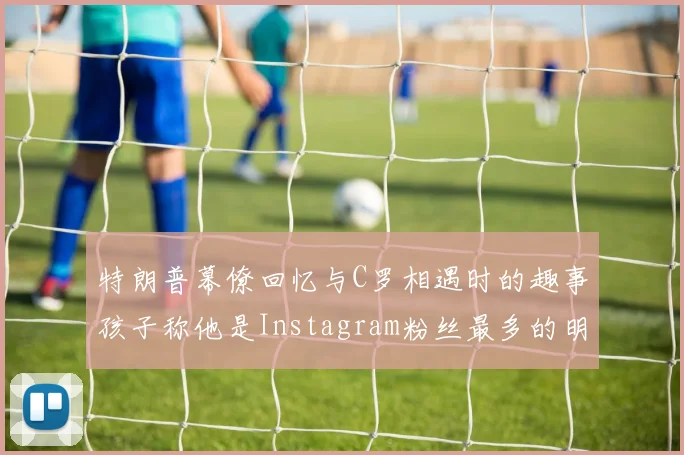 特朗普幕僚回忆与C罗相遇时的趣事孩子称他是Instagram粉丝最多的明星