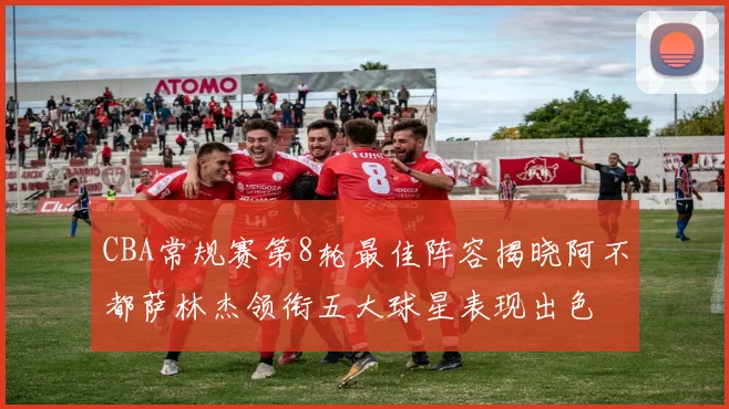 CBA常规赛第8轮最佳阵容揭晓阿不都萨林杰领衔五大球星表现出色