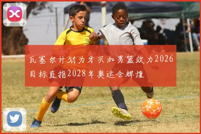 瓦塞尔计划为牙买加男篮效力2026目标直指2028年奥运会辉煌