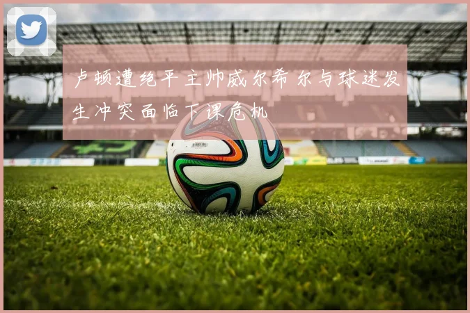 卢顿遭绝平主帅威尔希尔与球迷发生冲突面临下课危机