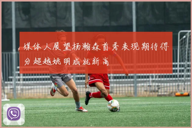 媒体人展望杨瀚森首秀表现期待得分超越姚明成就新高