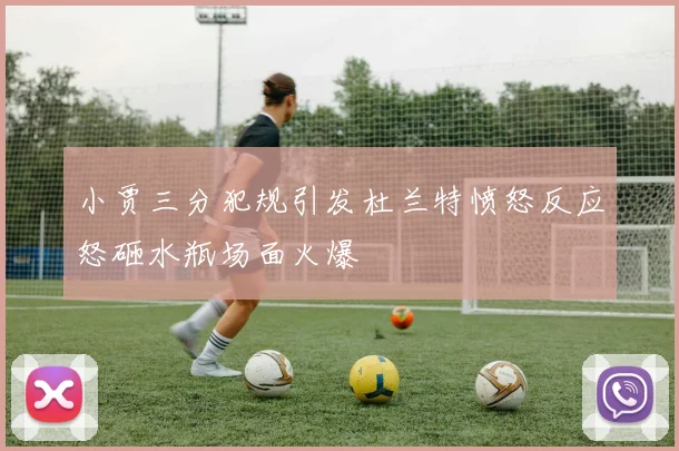 小贾三分犯规引发杜兰特愤怒反应怒砸水瓶场面火爆