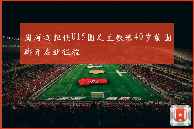 周海滨担任U15国足主教练40岁前国脚开启新征程