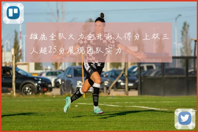 雄鹿全队火力全开七人得分上双三人超25分展现团队实力