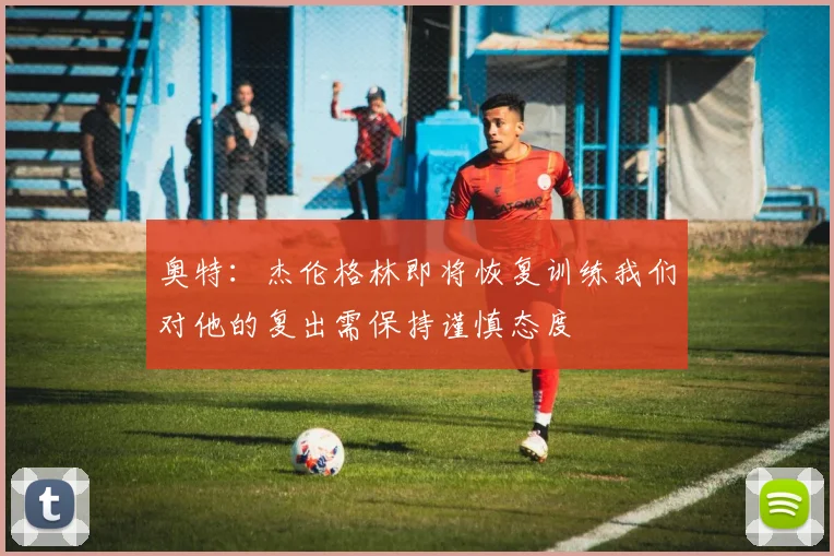 奥特：杰伦格林即将恢复训练我们对他的复出需保持谨慎态度