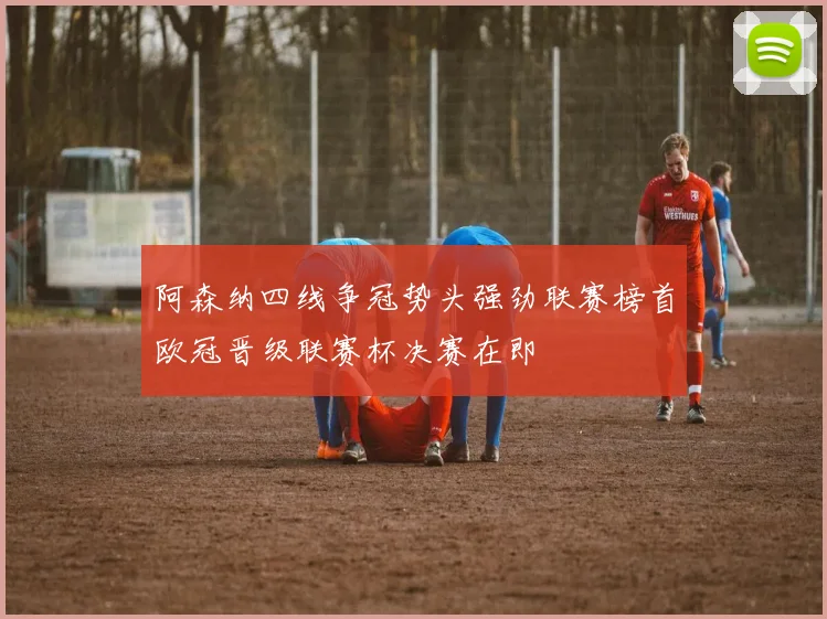 阿森纳四线争冠势头强劲联赛榜首欧冠晋级联赛杯决赛在即