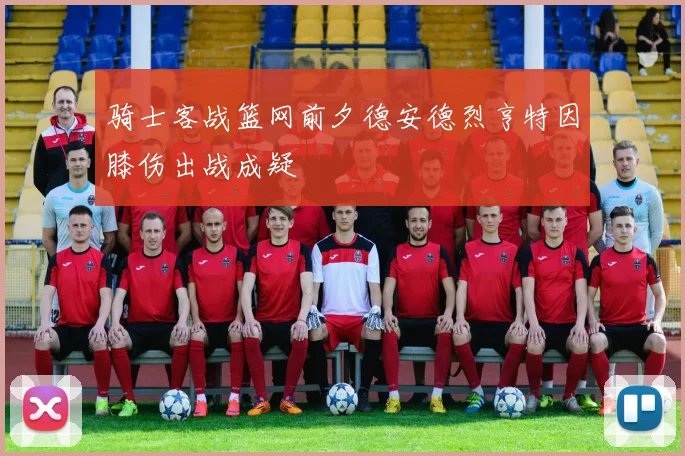 骑士客战篮网前夕德安德烈亨特因膝伤出战成疑