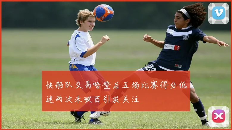 快船队交易哈登后五场比赛得分低迷两次未破百引发关注