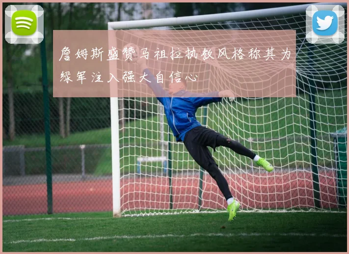 詹姆斯盛赞马祖拉执教风格称其为绿军注入强大自信心