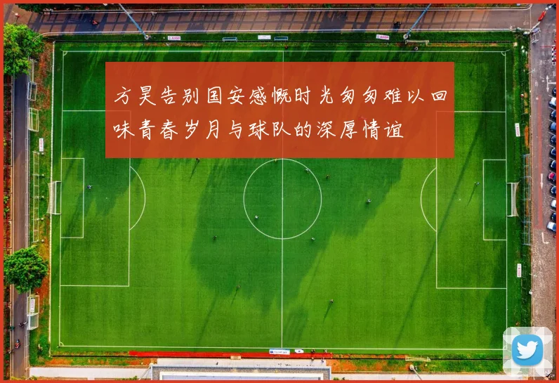 方昊告别国安感慨时光匆匆难以回味青春岁月与球队的深厚情谊