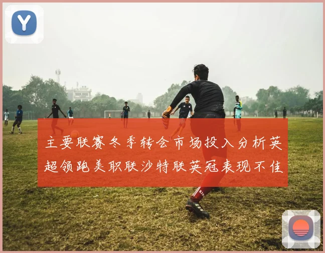 主要联赛冬季转会市场投入分析英超领跑美职联沙特联英冠表现不佳