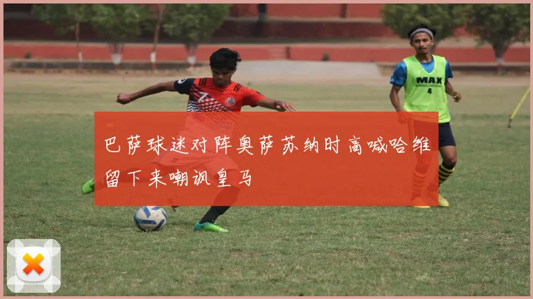 巴萨球迷对阵奥萨苏纳时高喊哈维留下来嘲讽皇马