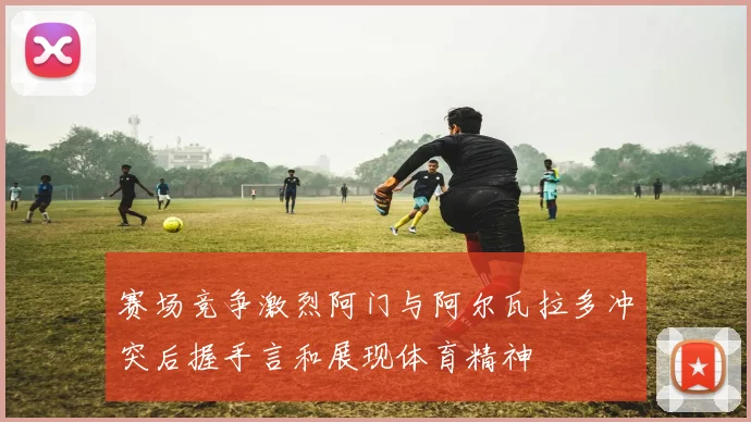 赛场竞争激烈阿门与阿尔瓦拉多冲突后握手言和展现体育精神