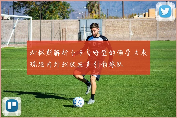 科林斯解析小卡与哈登的领导力表现场内外积极发声引领球队