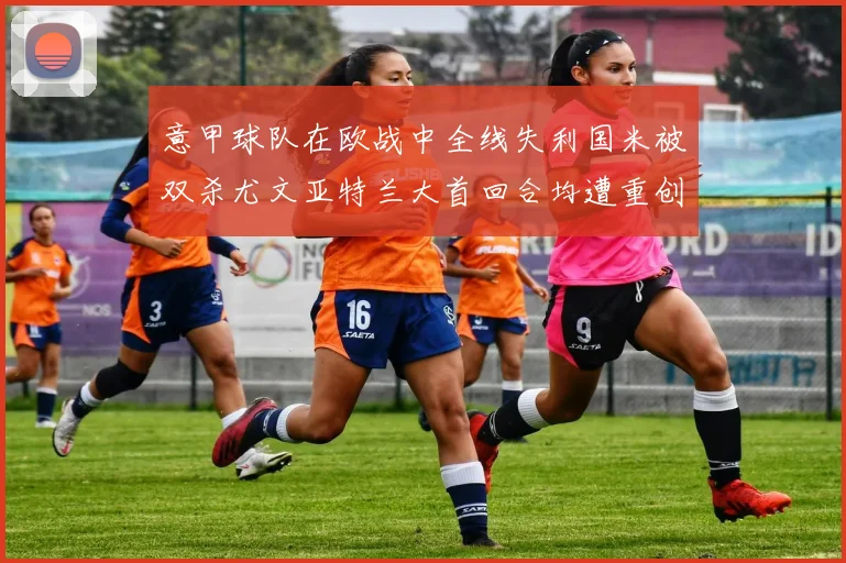 意甲球队在欧战中全线失利国米被双杀尤文亚特兰大首回合均遭重创