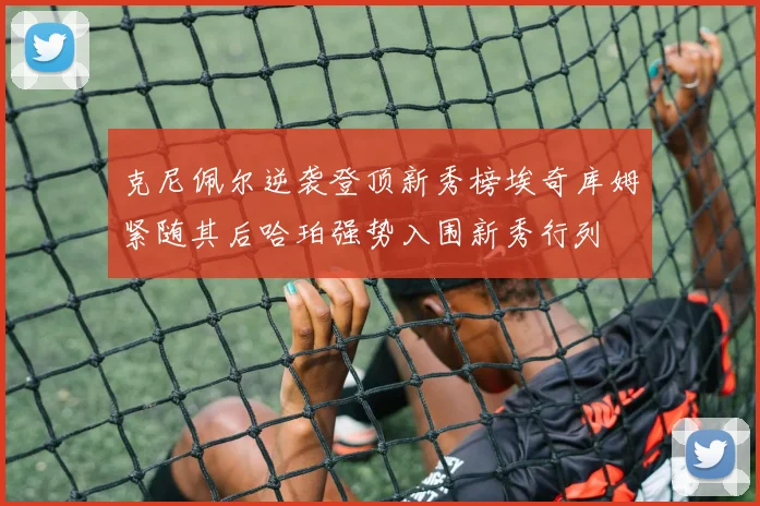 克尼佩尔逆袭登顶新秀榜埃奇库姆紧随其后哈珀强势入围新秀行列