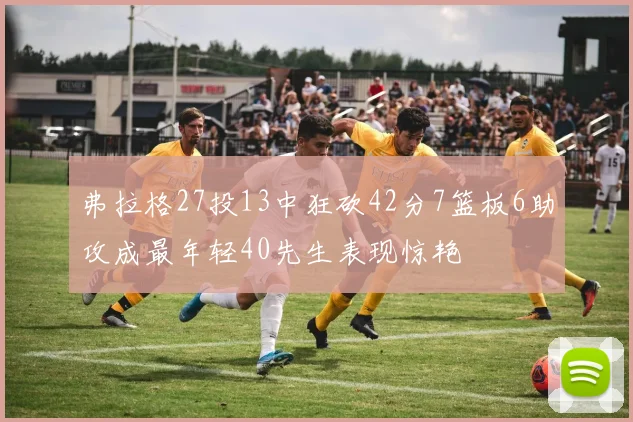 弗拉格27投13中狂砍42分7篮板6助攻成最年轻40先生表现惊艳