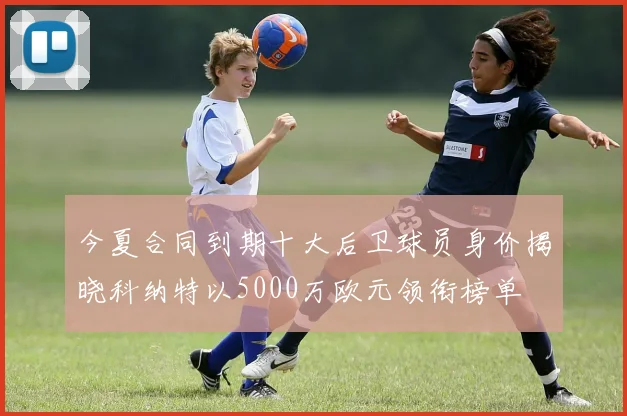 今夏合同到期十大后卫球员身价揭晓科纳特以5000万欧元领衔榜单