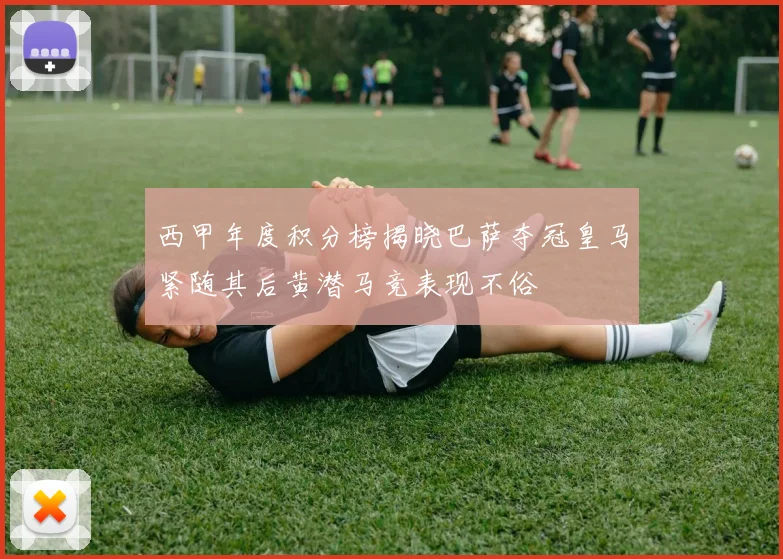 西甲年度积分榜揭晓巴萨夺冠皇马紧随其后黄潜马竞表现不俗