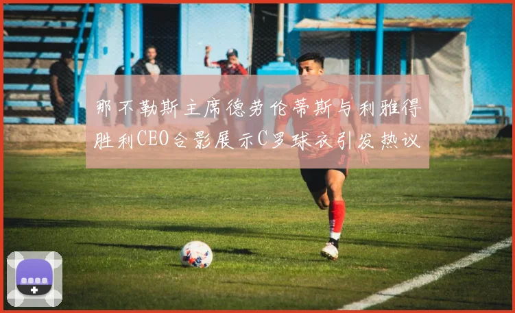 那不勒斯主席德劳伦蒂斯与利雅得胜利CEO合影展示C罗球衣引发热议