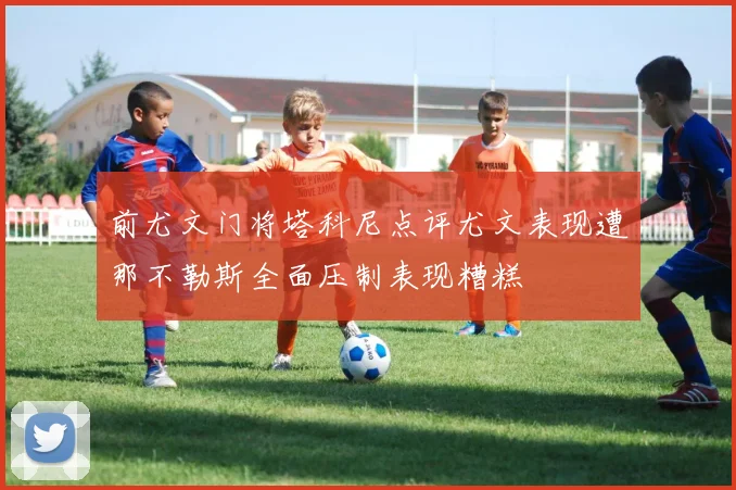 前尤文门将塔科尼点评尤文表现遭那不勒斯全面压制表现糟糕