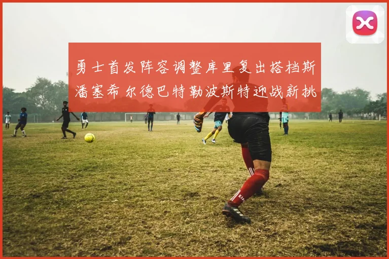 勇士首发阵容调整库里复出搭档斯潘塞希尔德巴特勒波斯特迎战新挑战