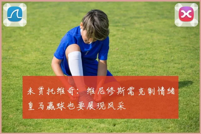 米贾托维奇：维尼修斯需克制情绪皇马赢球也要展现风采
